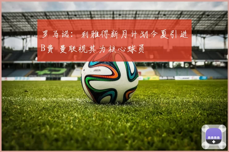 罗马诺：利雅得新月计划今夏引进B费 曼联视其为核心球员